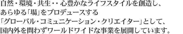 自然・環境・共生・・心豊かなライフスタイルを創造し、あらゆる「場」をプロデュースする「グローバル・コミュニケーション・クリエイター」として、国内外を問わずワールドワイドな事業を展開しています。