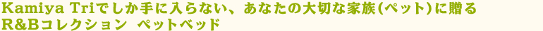 Kamiya Triでしか手に入らない、あなたの大切な家族(ペット)に贈るR&Bコレクション ペットベッド